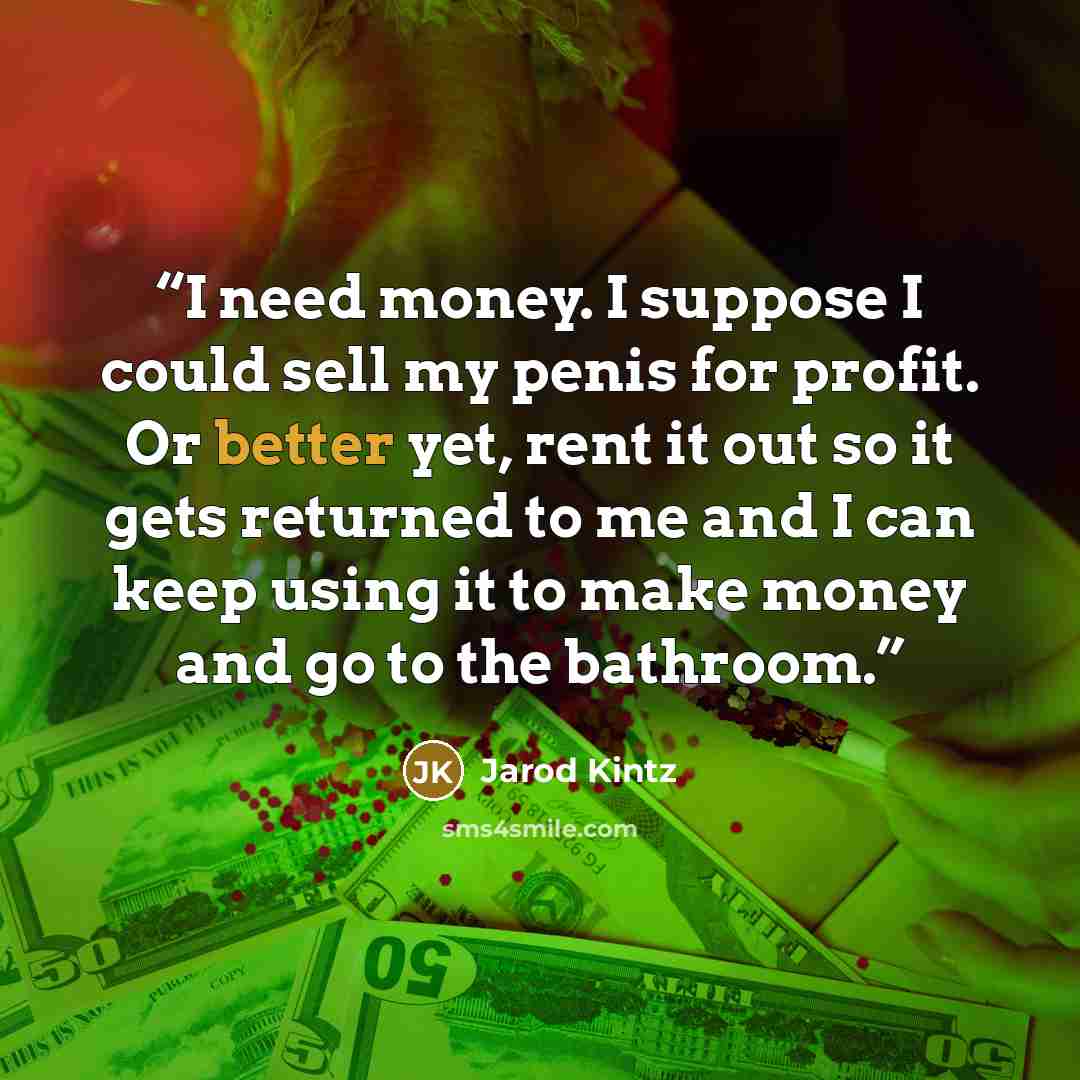 “I need money. I suppose I could sell my penis for profit. Or better yet, rent it out so it gets returned to me and I can keep using it to make money and go to the bathroom.” quote by Jarod Kintz
