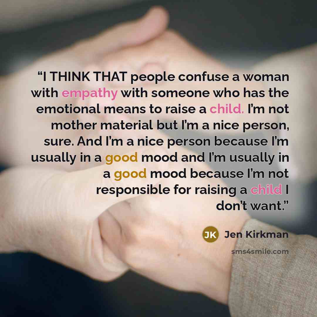 “I THINK THAT people confuse a woman with empathy with someone who has the emotional means to raise a child. I’m not mother material but I’m a nice person, sure. And I’m a nice person because I’m usually in a good mood and I’m usually in a good mood because I’m not responsible for raising a child I…” quote by Jen Kirkman