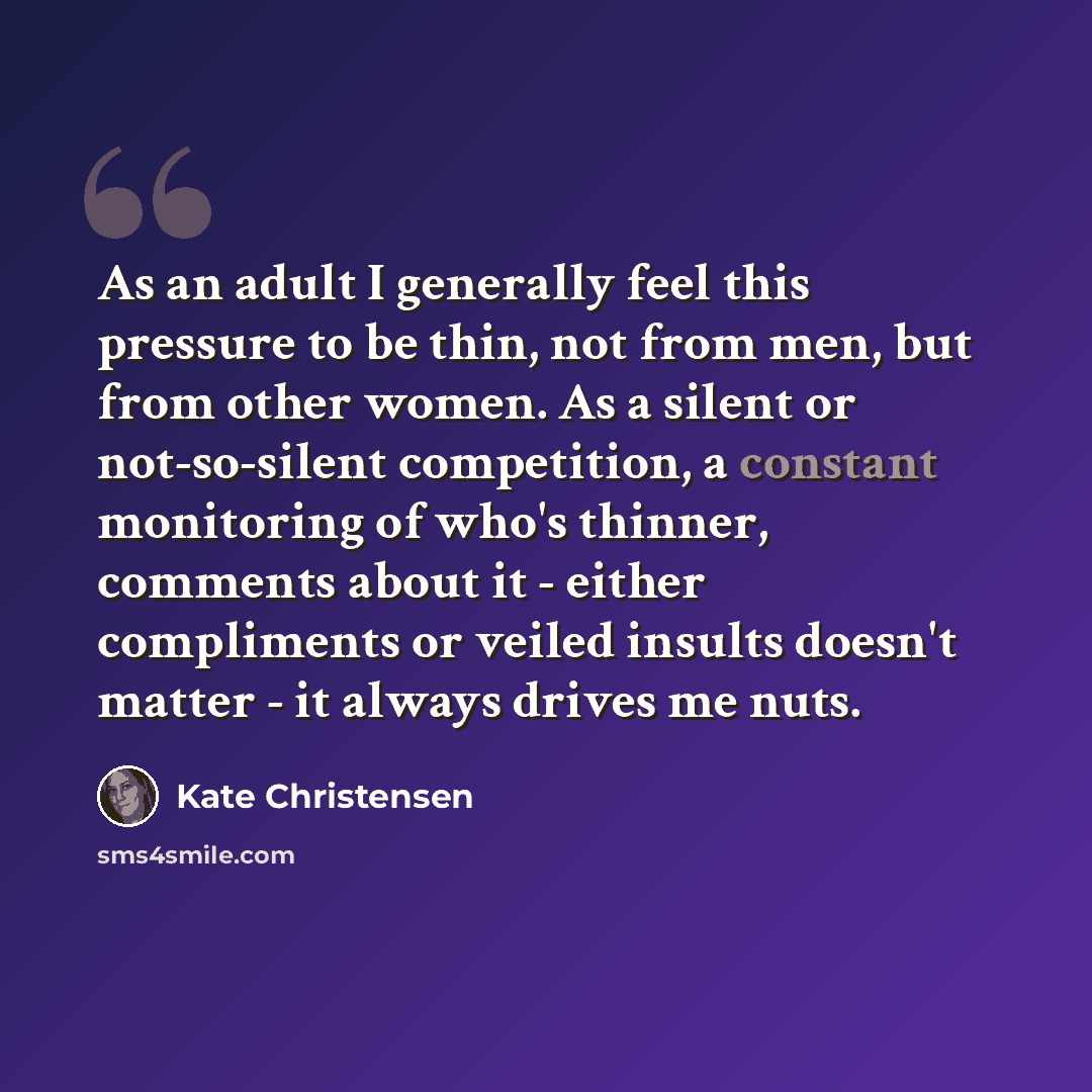 “As an adult I generally feel this pressure to be thin, not from men, but from other women. As a silent or not-so-silent competition, a constant monitoring of who's thinner, comments about it - either compliments or veiled insults doesn't matter - it always drives me nuts.” quote by Kate Christensen
