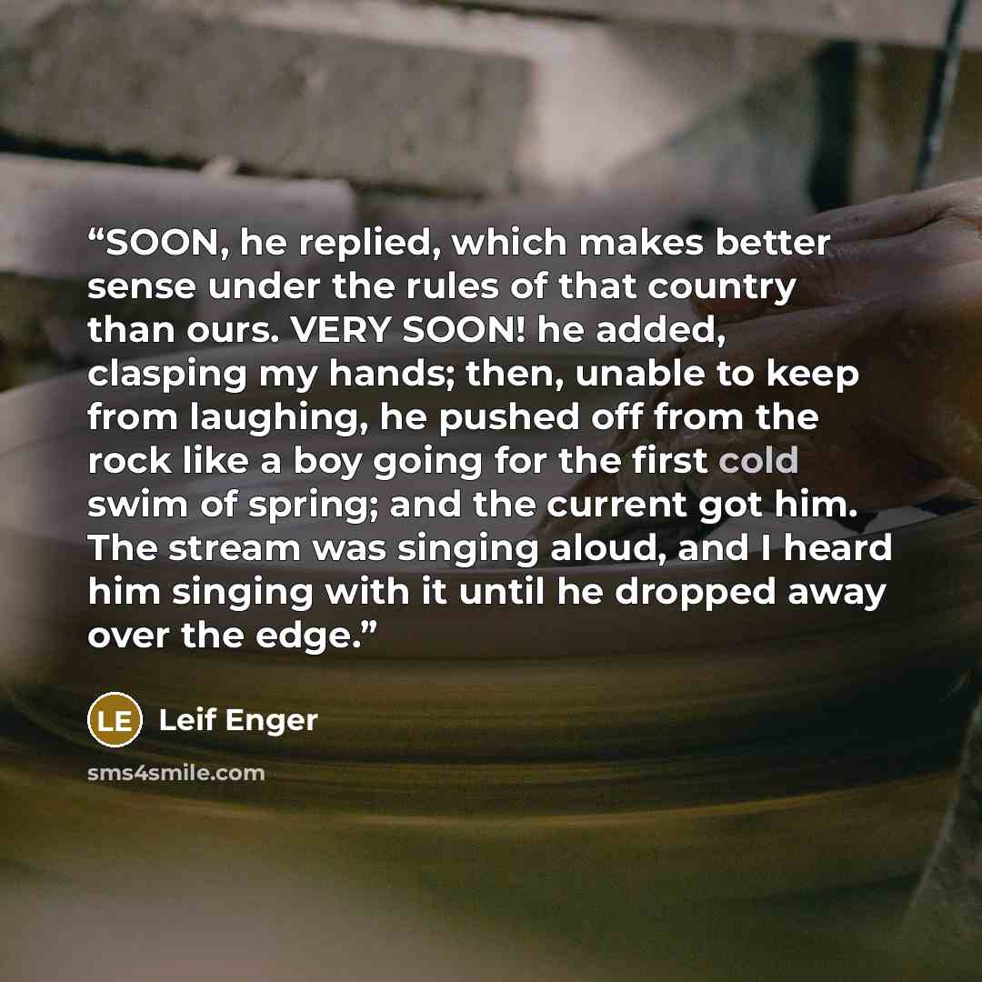 “SOON, he replied, which makes better sense under the rules of that country than ours. VERY SOON! he added, clasping my hands; then, unable to keep from laughing, he pushed off from the rock like a boy going for the first cold swim of spring; and the current got him. The stream was singing aloud…” quote by Leif Enger
