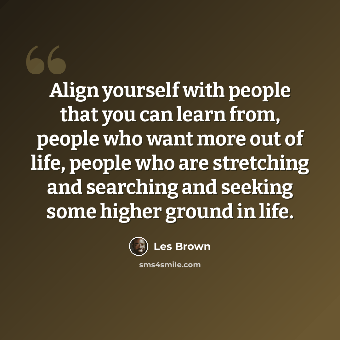 “Align yourself with people that you can learn from, people who want more out of life, people who are stretching and searching and seeking some higher ground in life.” quote by Les Brown