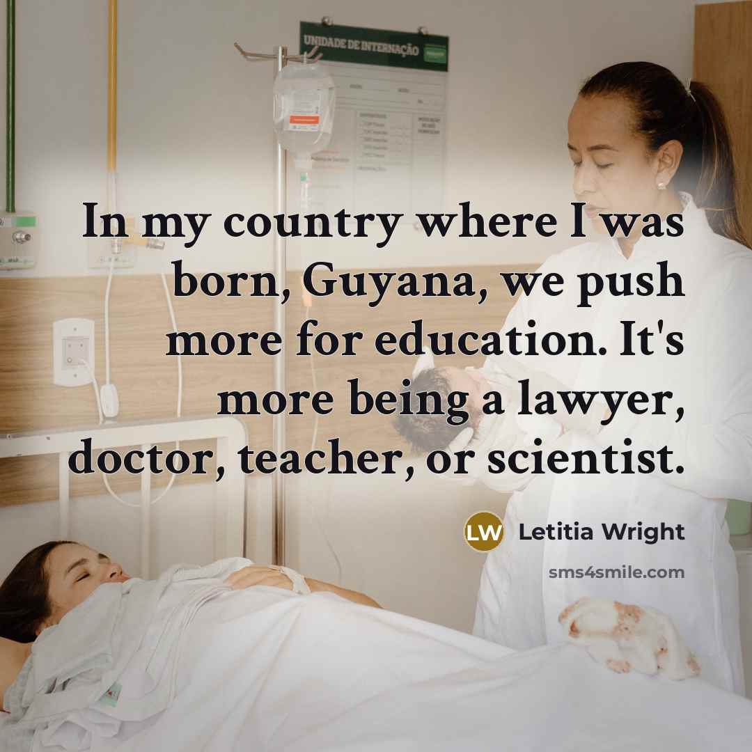 “In my country where I was born, Guyana, we push more for education. It's more being a lawyer, doctor, teacher, or scientist.” quote by Letitia Wright