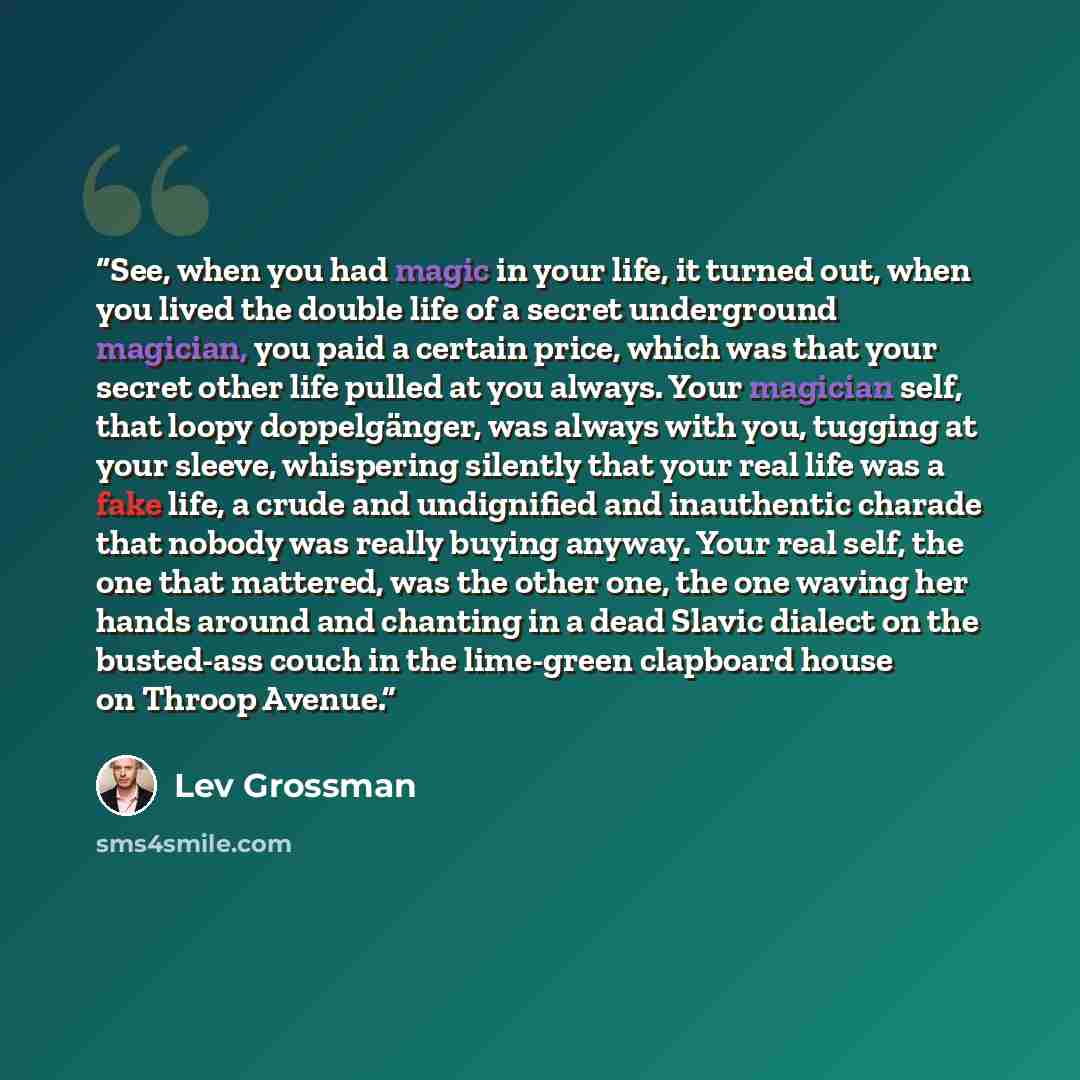 “See, when you had magic in your life, it turned out, when you lived the double life of a secret underground magician, you paid a certain price, which was that your secret other life pulled at you always. Your magician self, that loopy doppelgänger, was always with you, tugging at your sleeve…” quote by Lev Grossman