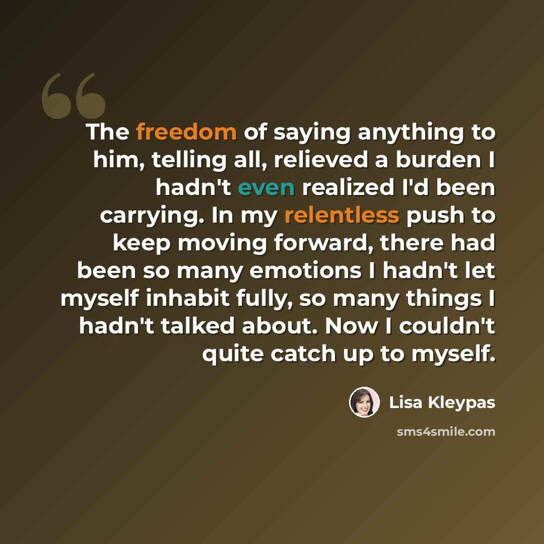 “The freedom of saying anything to him, telling all, relieved a burden I hadn't even realized I'd been carrying. In my relentless push to keep moving forward, there had been so many emotions I hadn't let myself inhabit fully, so many things I hadn't talked about. Now I couldn't quite catch up to…” quote by Lisa Kleypas