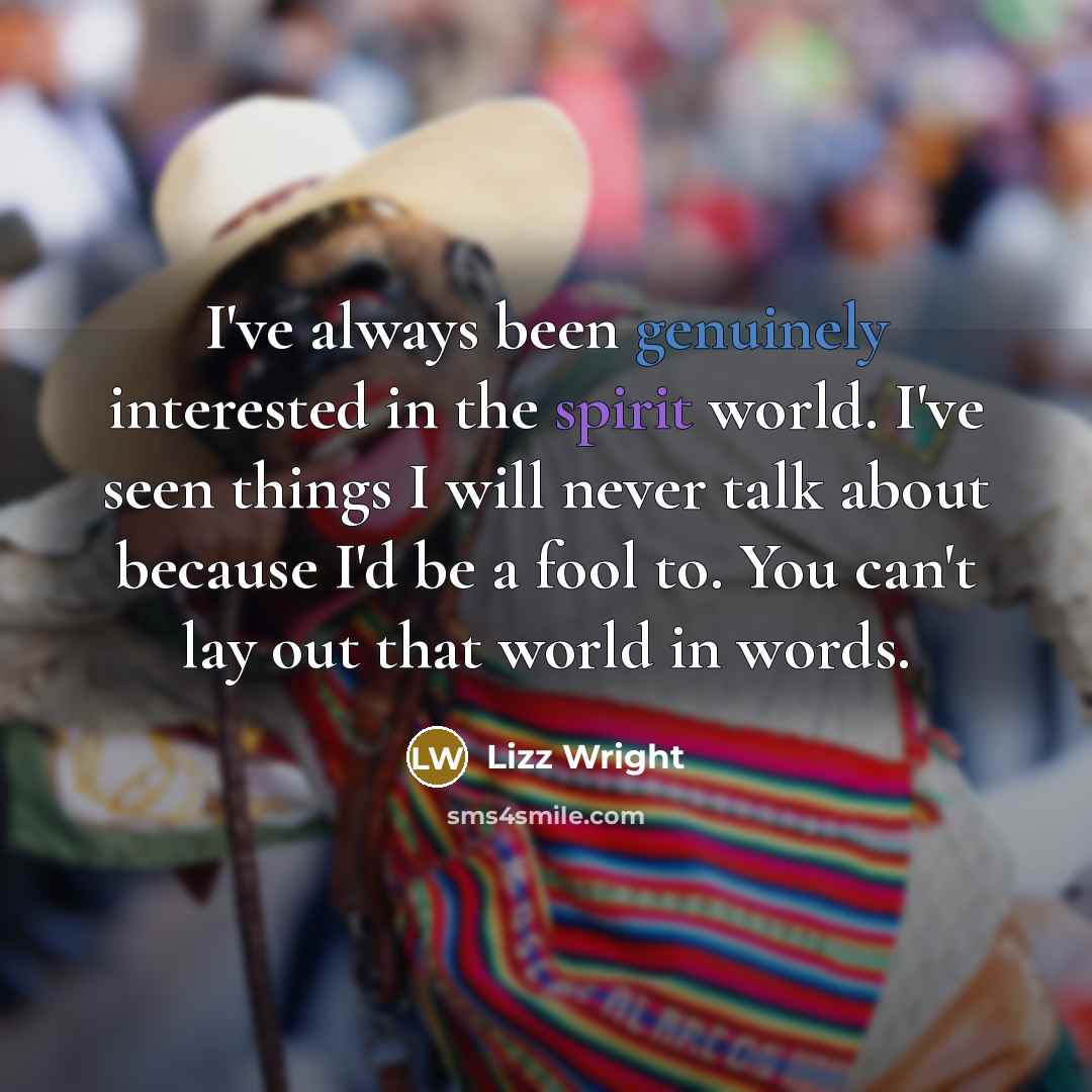 “I've always been genuinely interested in the spirit world. I've seen things I will never talk about because I'd be a fool to. You can't lay out that world in words.” quote by Lizz Wright