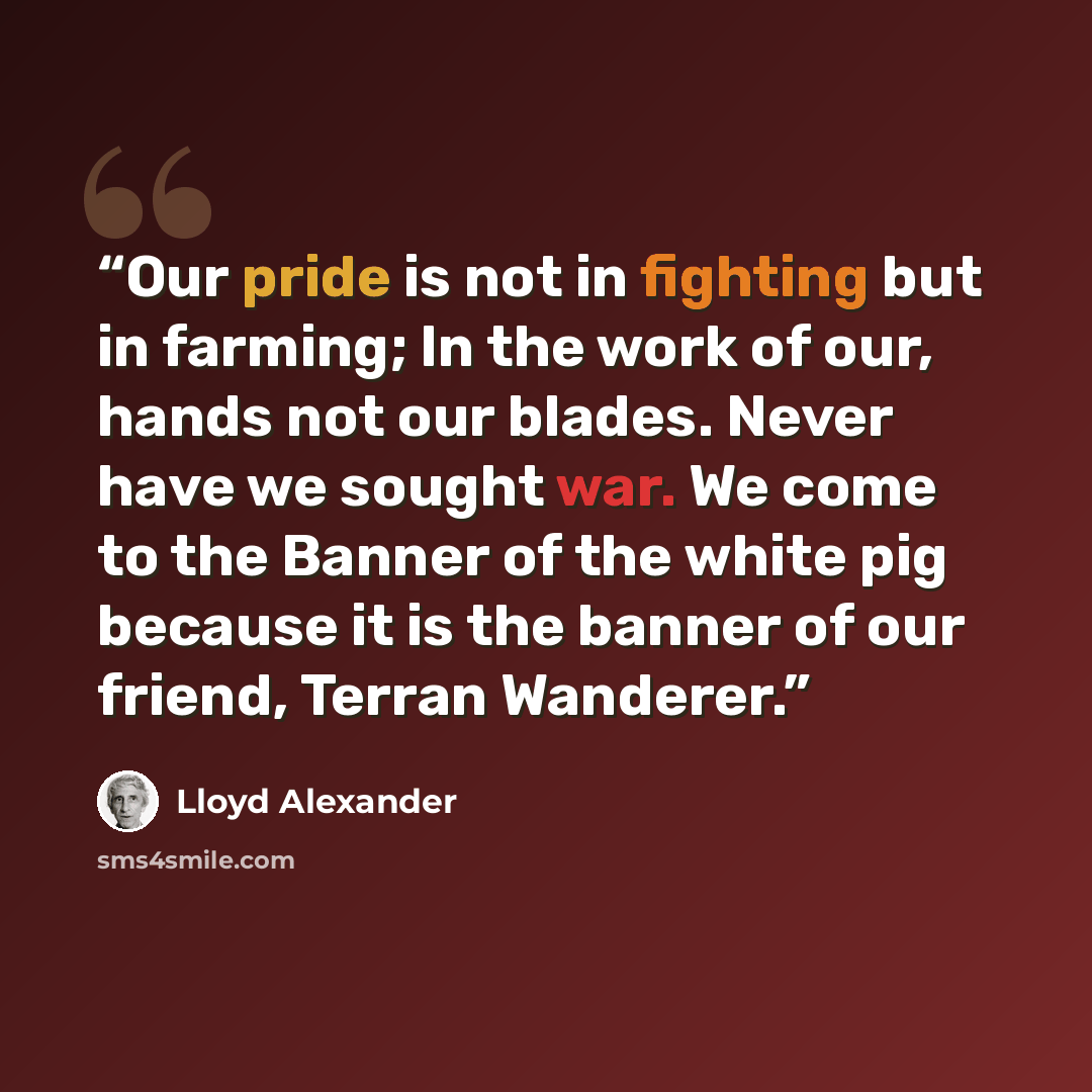 “Our pride is not in fighting but in farming; In the work of our, hands not our blades. Never have we sought war. We come to the Banner of the white pig because it is the banner of our friend, Terran Wanderer.” quote by Lloyd Alexander