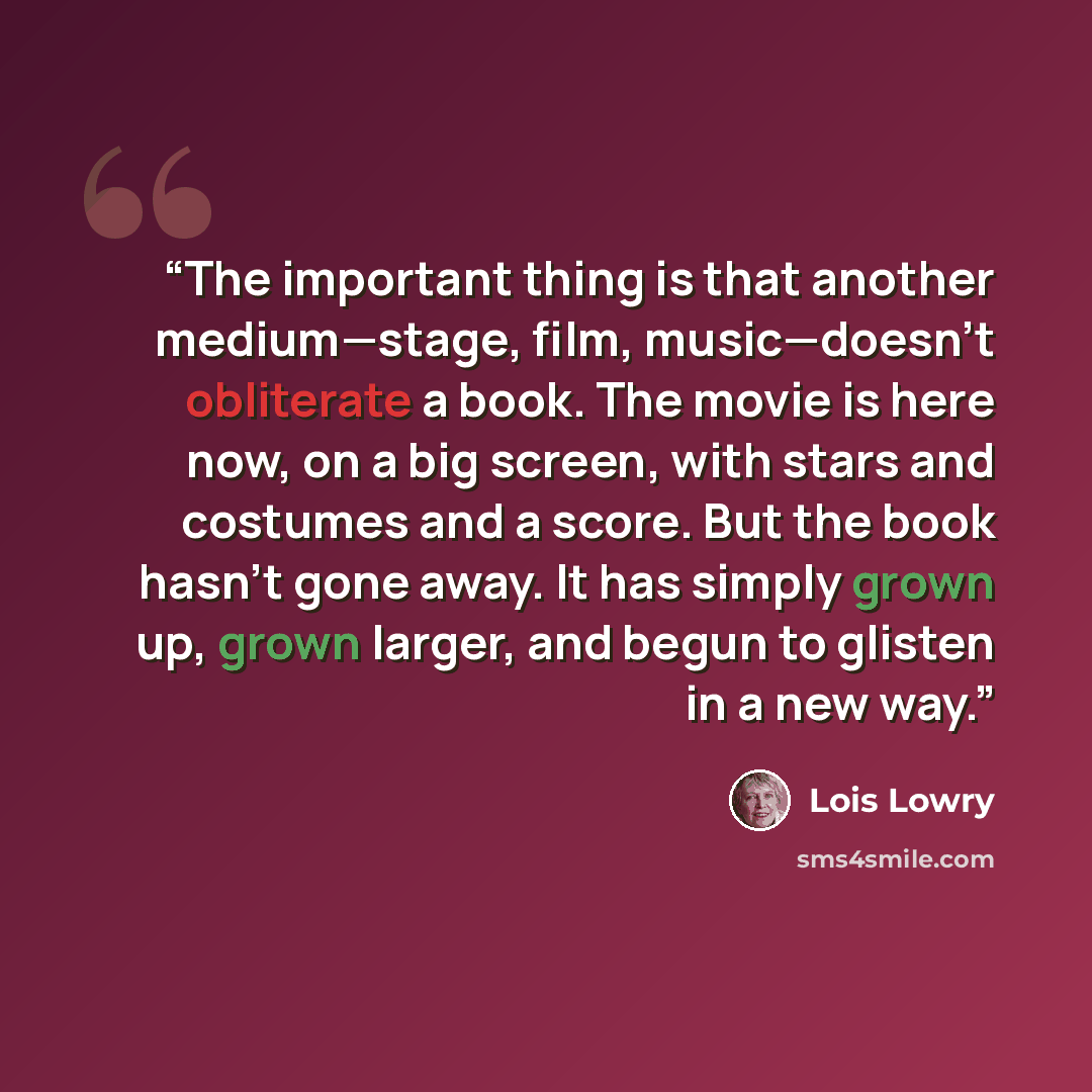 “The important thing is that another medium—stage, film, music—doesn’t obliterate a book. The movie is here now, on a big screen, with stars and costumes and a score. But the book hasn’t gone away. It has simply grown up, grown larger, and begun to glisten in a new way.” quote by Lois Lowry