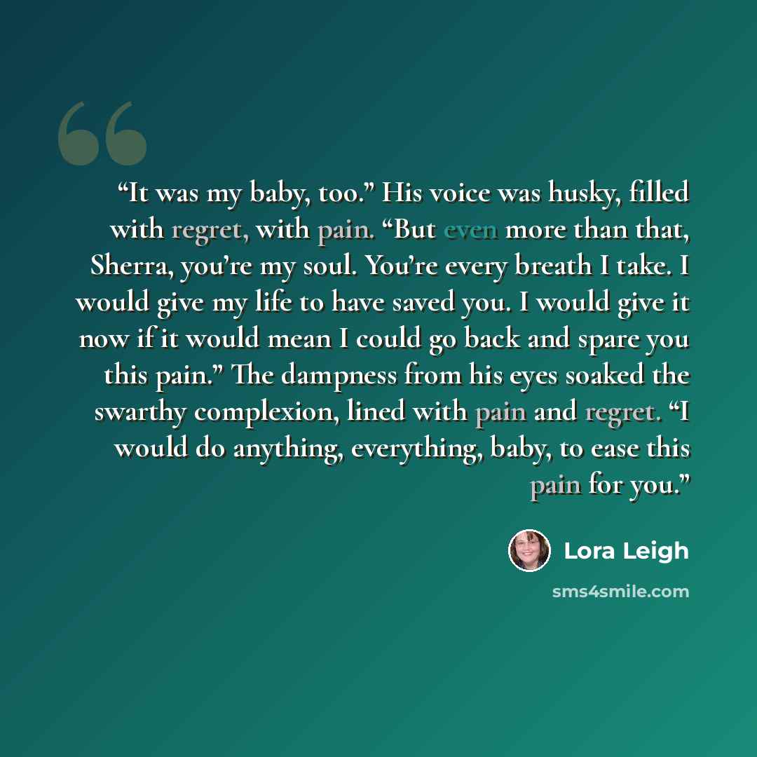 “It was my baby, too.” His voice was husky, filled with regret, with pain. “But even more than that, Sherra, you’re my soul. You’re every breath I take. I would give my life to have saved you. I would give it now if it would mean I could go back and spare you this pain.” The dampness from his eyes…” quote by Lora Leigh
