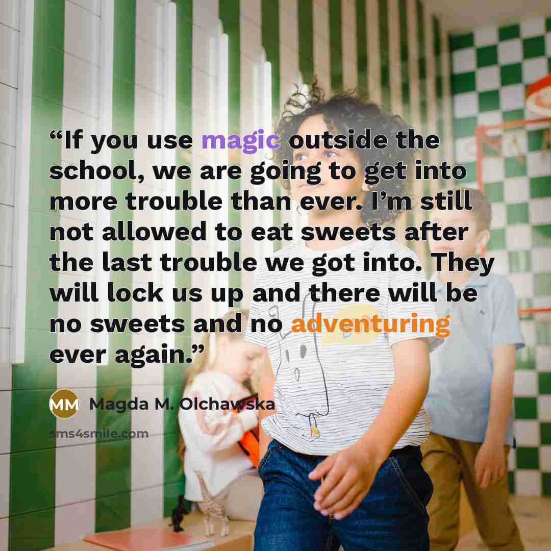 “If you use magic outside the school, we are going to get into more trouble than ever. I’m still not allowed to eat sweets after the last trouble we got into. They will lock us up and there will be no sweets and no adventuring ever again.” quote by Magda M. Olchawska