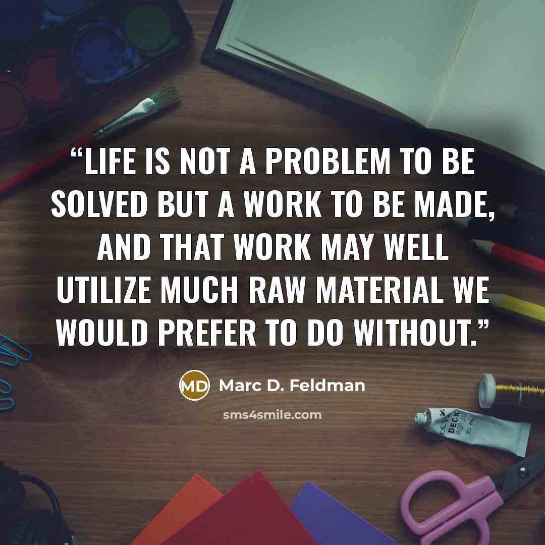 “Life is not a problem to be solved but a work to be made, and that work may well utilize much raw material we would prefer to do without.” quote by Marc D. Feldman