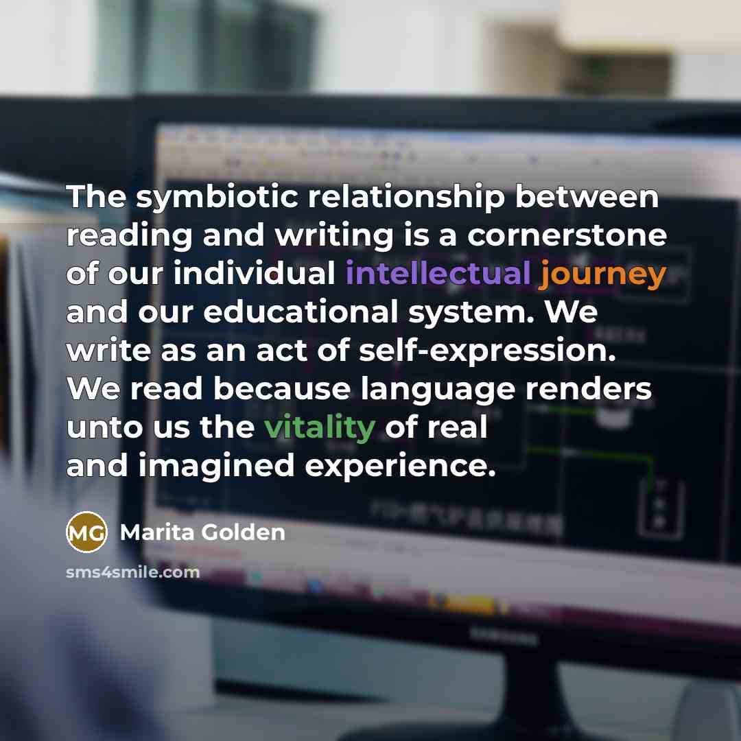 “The symbiotic relationship between reading and writing is a cornerstone of our individual intellectual journey and our educational system. We write as an act of self-expression. We read because language renders unto us the vitality of real and imagined experience.” quote by Marita Golden