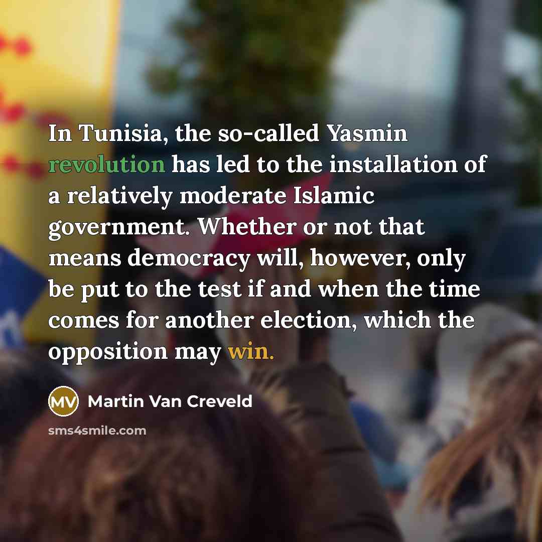 “In Tunisia, the so-called Yasmin revolution has led to the installation of a relatively moderate Islamic government. Whether or not that means democracy will, however, only be put to the test if and when the time comes for another election, which the opposition may win.” quote by Martin Van Creveld