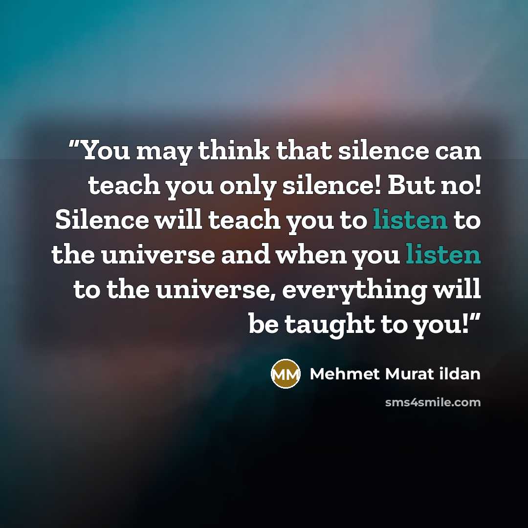 “You may think that silence can teach you only silence! But no! Silence will teach you to listen to the universe and when you listen to the universe, everything will be taught to you!” quote by Mehmet Murat ildan