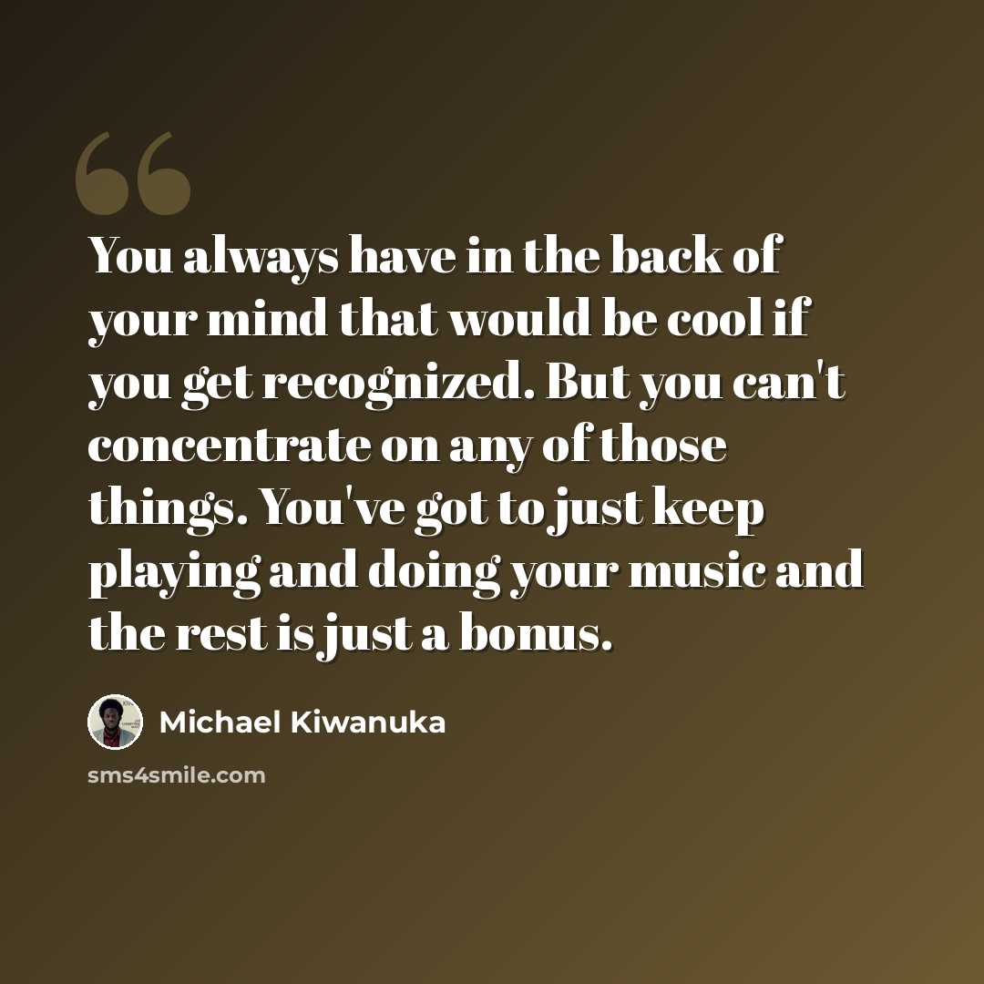 “You always have in the back of your mind that would be cool if you get recognized. But you can't concentrate on any of those things. You've got to just keep playing and doing your music and the rest is just a bonus.” quote by Michael Kiwanuka