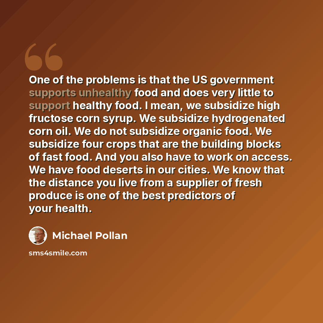 “One of the problems is that the US government supports unhealthy food and does very little to support healthy food. I mean, we subsidize high fructose corn syrup. We subsidize hydrogenated corn oil. We do not subsidize organic food. We subsidize four crops that are the building blocks of fast…” quote by Michael Pollan