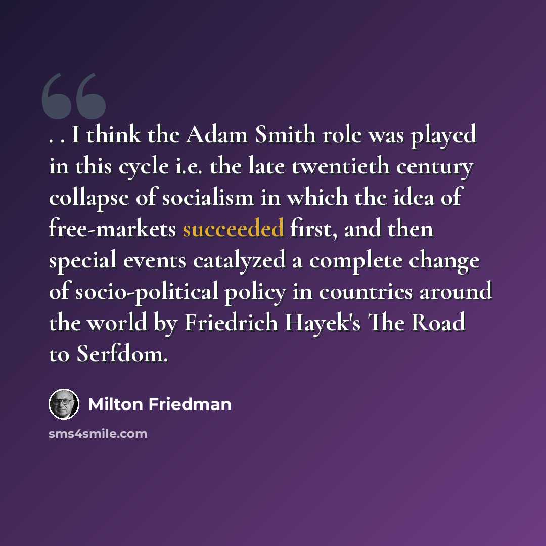 “. . I think the Adam Smith role was played in this cycle i.e. the late twentieth century collapse of socialism in which the idea of free-markets succeeded first, and then special events catalyzed a complete change of socio-political policy in countries around the world by Friedrich Hayek's The…” quote by Milton Friedman
