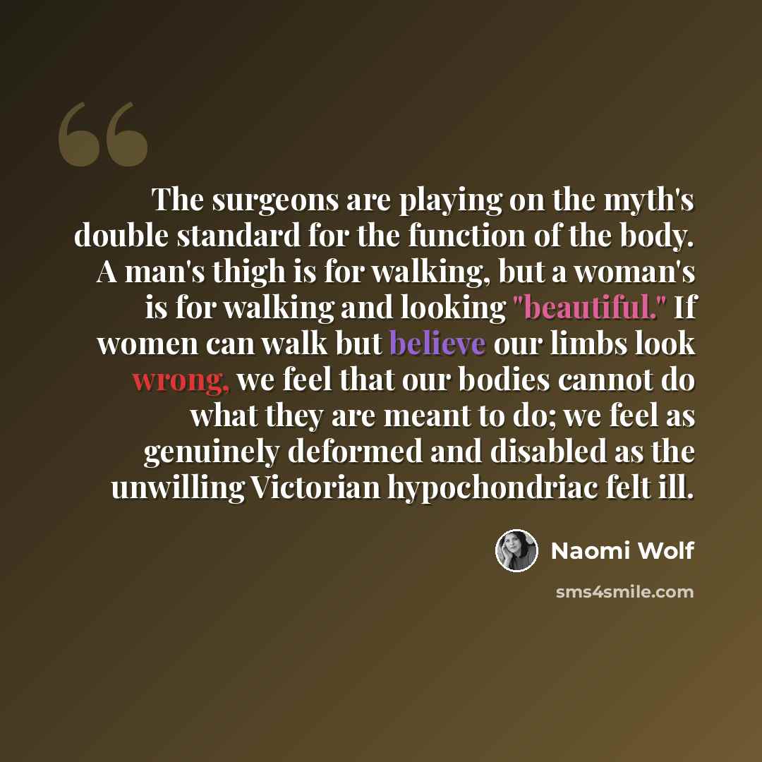“The surgeons are playing on the myth's double standard for the function of the body. A man's thigh is for walking, but a woman's is for walking and looking "beautiful." If women can walk but believe our limbs look wrong, we feel that our bodies cannot do what they are meant to do; we feel as…” quote by Naomi Wolf