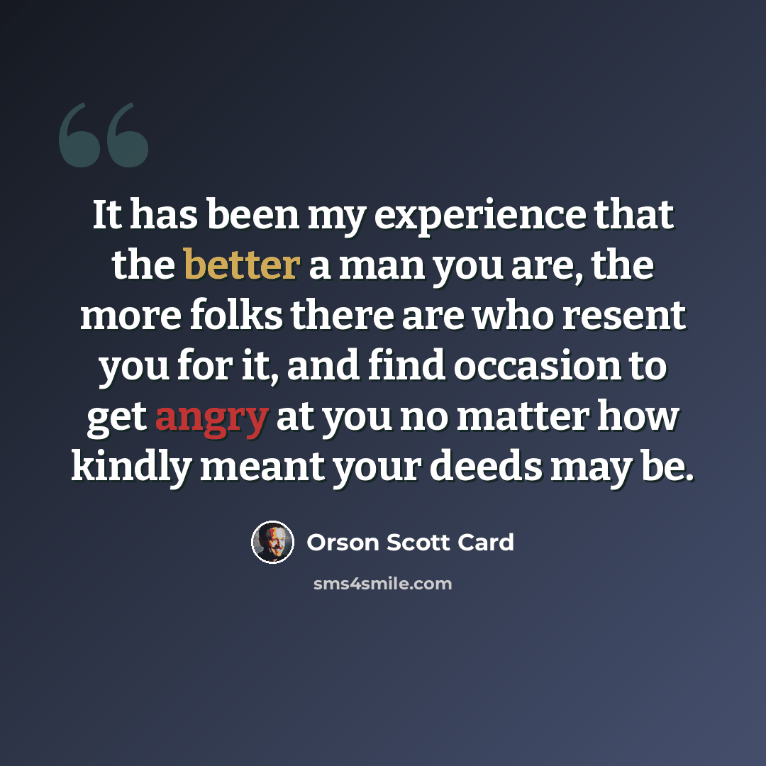 “It has been my experience that the better a man you are, the more folks there are who resent you for it, and find occasion to get angry at you no matter how kindly meant your deeds may be.” quote by Orson Scott Card