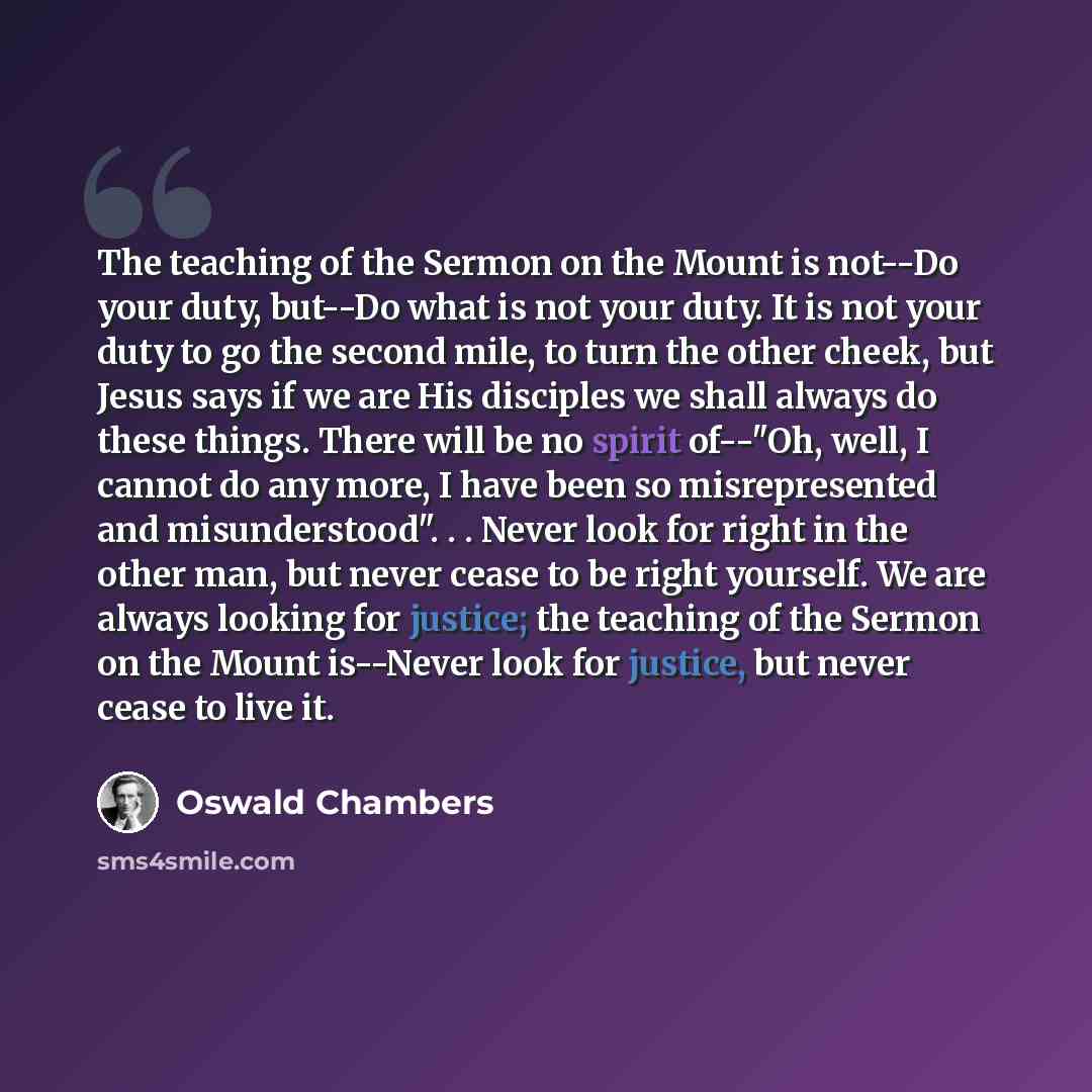 “The teaching of the Sermon on the Mount is not--Do your duty, but--Do what is not your duty. It is not your duty to go the second mile, to turn the other cheek, but Jesus says if we are His disciples we shall always do these things. There will be no spirit of--"Oh, well, I cannot do any more, I…” quote by Oswald Chambers
