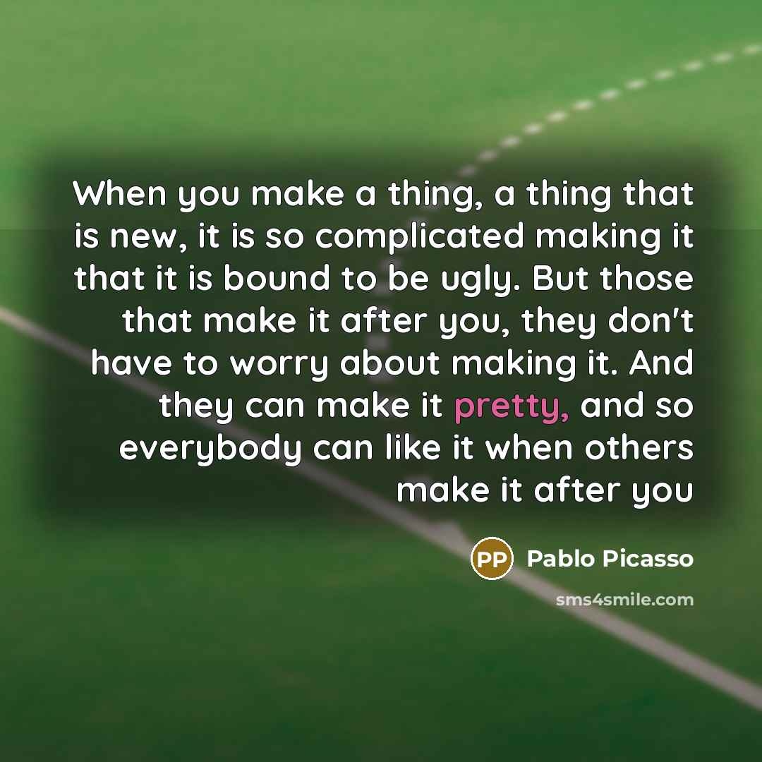 “When you make a thing, a thing that is new, it is so complicated making it that it is bound to be ugly. But those that make it after you, they don't have to worry about making it. And they can make it pretty, and so everybody can like it when others make it after you” quote by Pablo Picasso