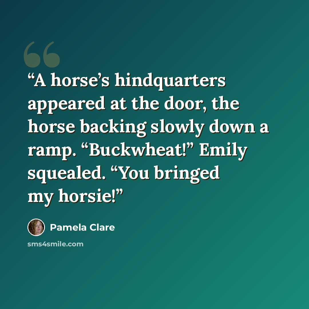“A horse’s hindquarters appeared at the door, the horse backing slowly down a ramp. “Buckwheat!” Emily squealed. “You bringed my horsie!” quote by Pamela Clare