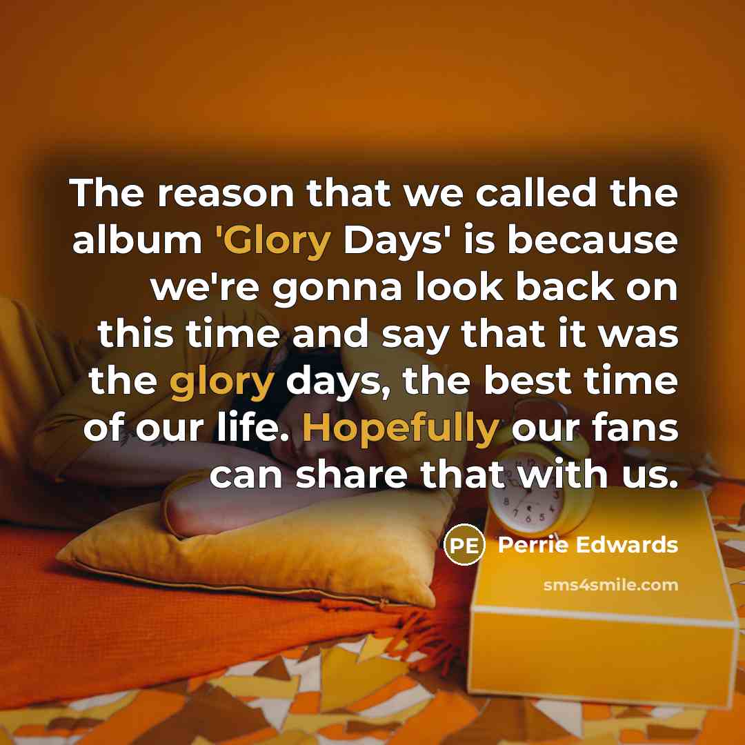 “The reason that we called the album 'Glory Days' is because we're gonna look back on this time and say that it was the glory days, the best time of our life. Hopefully our fans can share that with us.” quote by Perrie Edwards