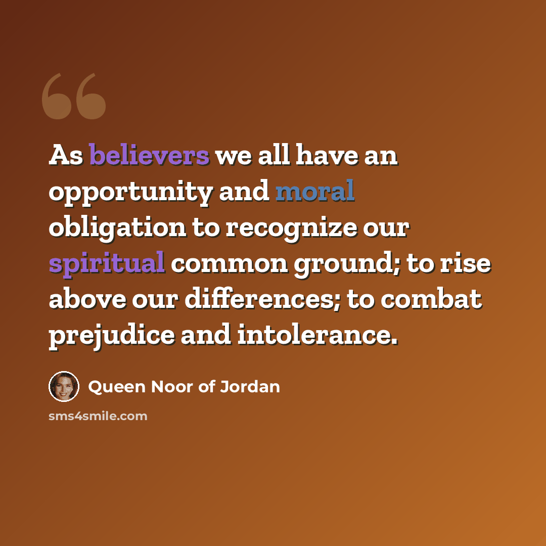 “As believers we all have an opportunity and moral obligation to recognize our spiritual common ground; to rise above our differences; to combat prejudice and intolerance.” quote by Queen Noor of Jordan