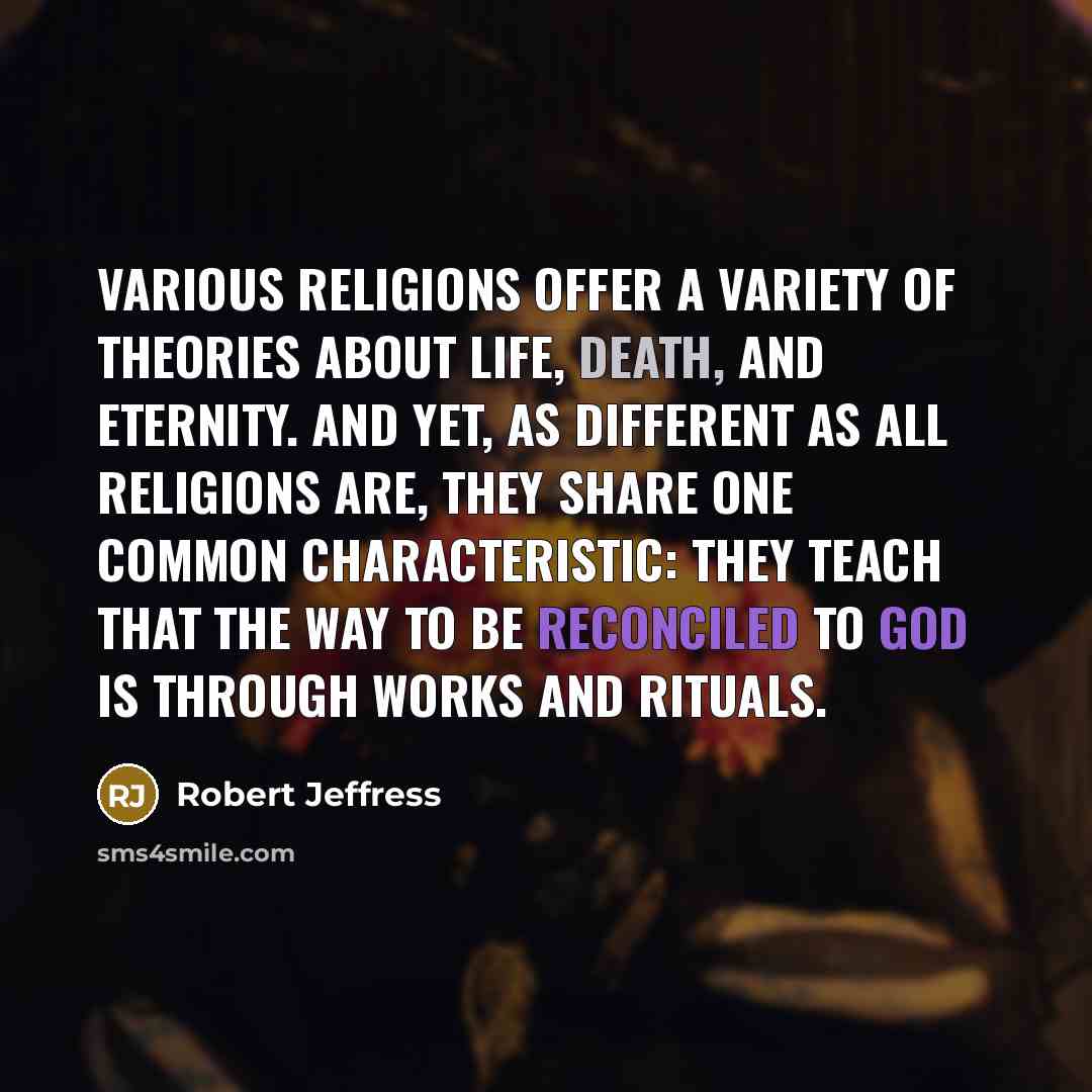 “Various religions offer a variety of theories about life, death, and eternity. And yet, as different as all religions are, they share one common characteristic: they teach that the way to be reconciled to God is through works and rituals.” quote by Robert Jeffress