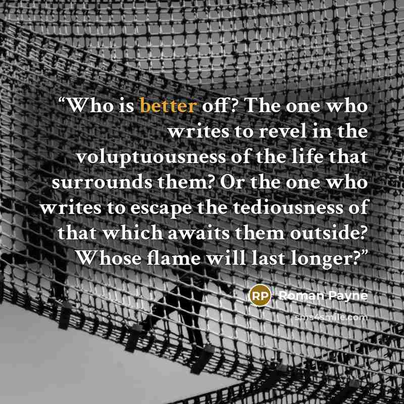 “Who is better off? The one who writes to revel in the voluptuousness of the life that surrounds them? Or the one who writes to escape the tediousness of that which awaits them outside? Whose flame will last longer?” quote by Roman Payne