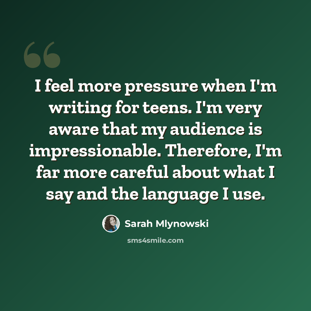 “I feel more pressure when I'm writing for teens. I'm very aware that my audience is impressionable. Therefore, I'm far more careful about what I say and the language I use.” quote by Sarah Mlynowski