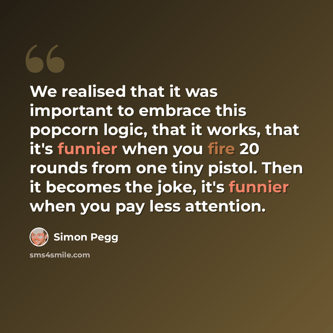 “We realised that it was important to embrace this popcorn logic, that it works, that it's funnier when you fire 20 rounds from one tiny pistol. Then it becomes the joke, it's funnier when you pay less attention.” quote by Simon Pegg