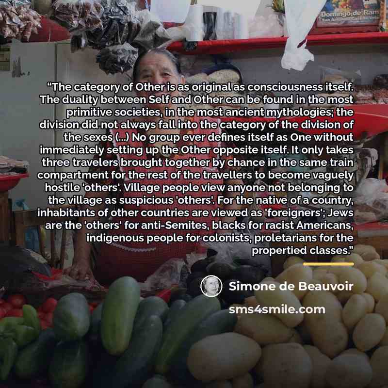 “The category of Other is as original as consciousness itself. The duality between Self and Other can be found in the most primitive societies, in the most ancient mythologies; the division did not always fall into the category of the division of the sexes (...) No group ever defines itself as One…” quote by Simone de Beauvoir