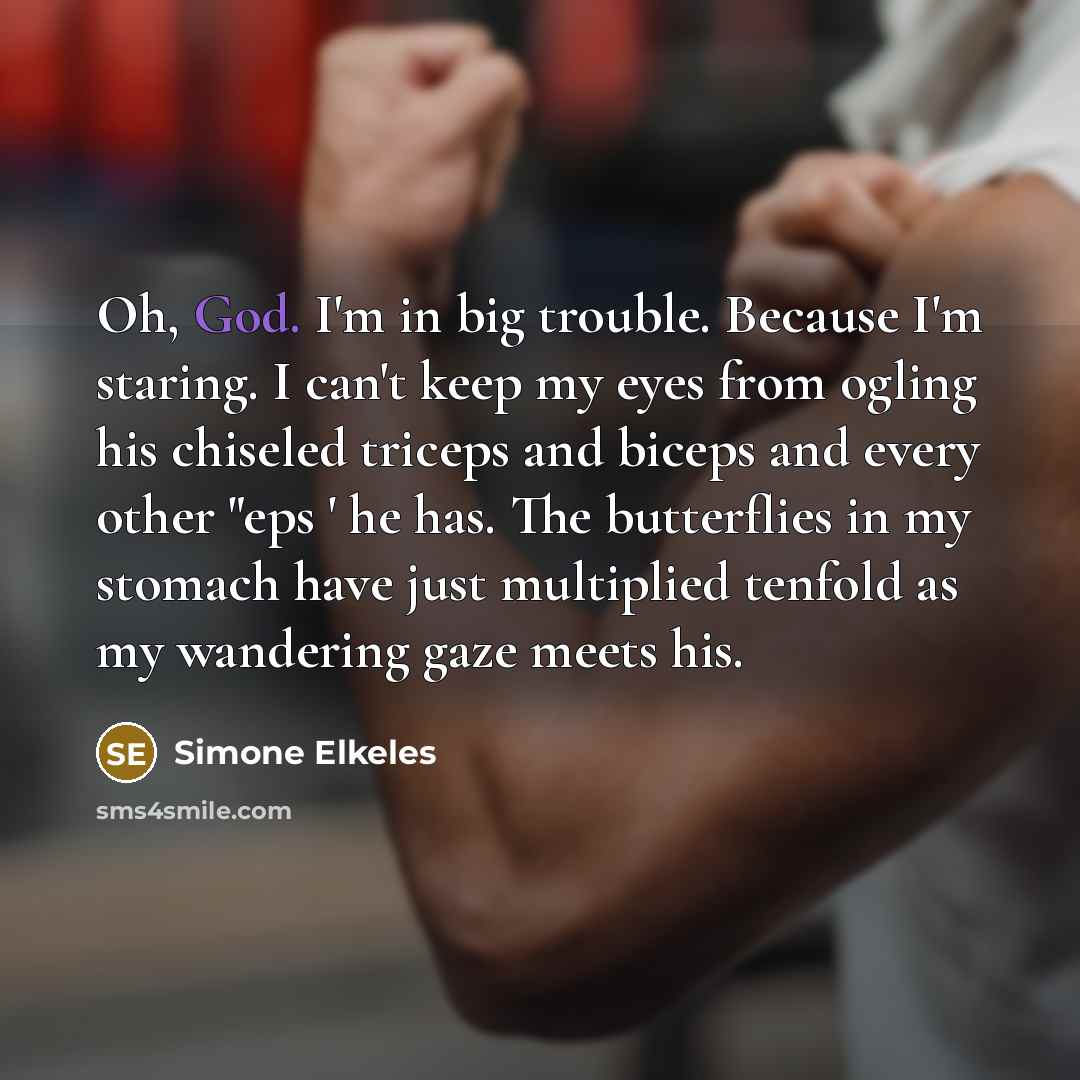 “Oh, God. I'm in big trouble. Because I'm staring. I can't keep my eyes from ogling his chiseled triceps and biceps and every other "eps ' he has. The butterflies in my stomach have just multiplied tenfold as my wandering gaze meets his.” quote by Simone Elkeles