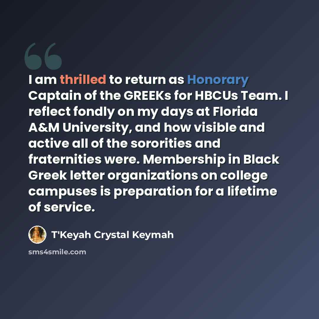 “I am thrilled to return as Honorary Captain of the GREEKs for HBCUs Team. I reflect fondly on my days at Florida A&M University, and how visible and active all of the sororities and fraternities were. Membership in Black Greek letter organizations on college campuses is preparation for a lifetime…” quote by T'Keyah Crystal Keymah