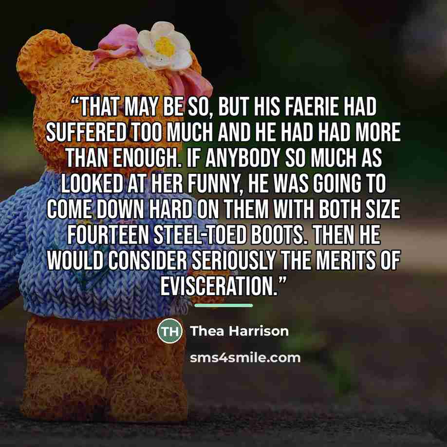“That may be so, but his faerie had suffered too much and he had had more than enough. If anybody so much as looked at her funny, he was going to come down hard on them with both size fourteen steel-toed boots. Then he would consider seriously the merits of evisceration.” quote by Thea Harrison