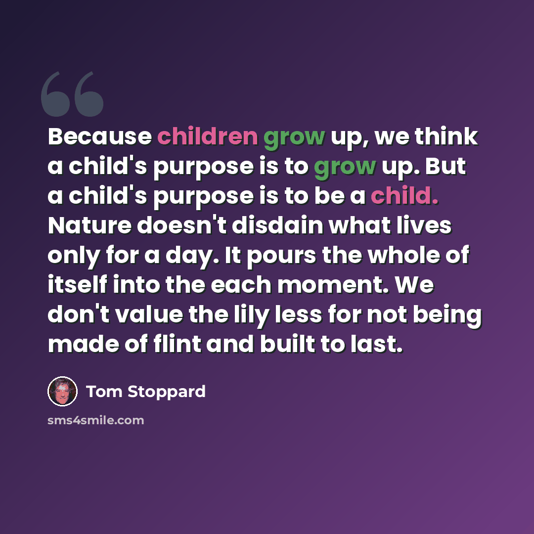 “Because children grow up, we think a child's purpose is to grow up. But a child's purpose is to be a child. Nature doesn't disdain what lives only for a day. It pours the whole of itself into the each moment. We don't value the lily less for not being made of flint and built to last.” quote by Tom Stoppard