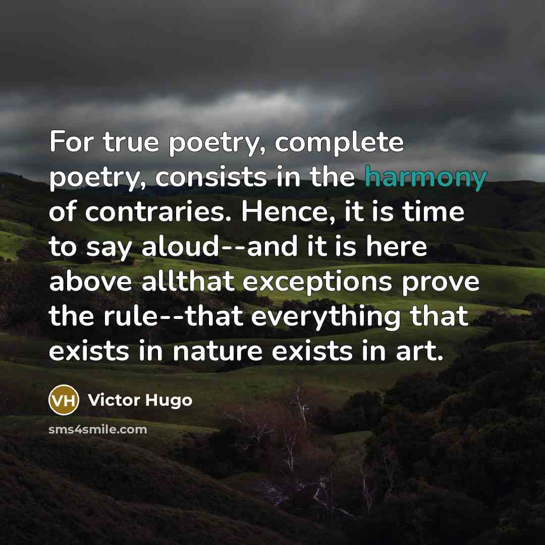 “For true poetry, complete poetry, consists in the harmony of contraries. Hence, it is time to say aloud--and it is here above allthat exceptions prove the rule--that everything that exists in nature exists in art.” quote by Victor Hugo