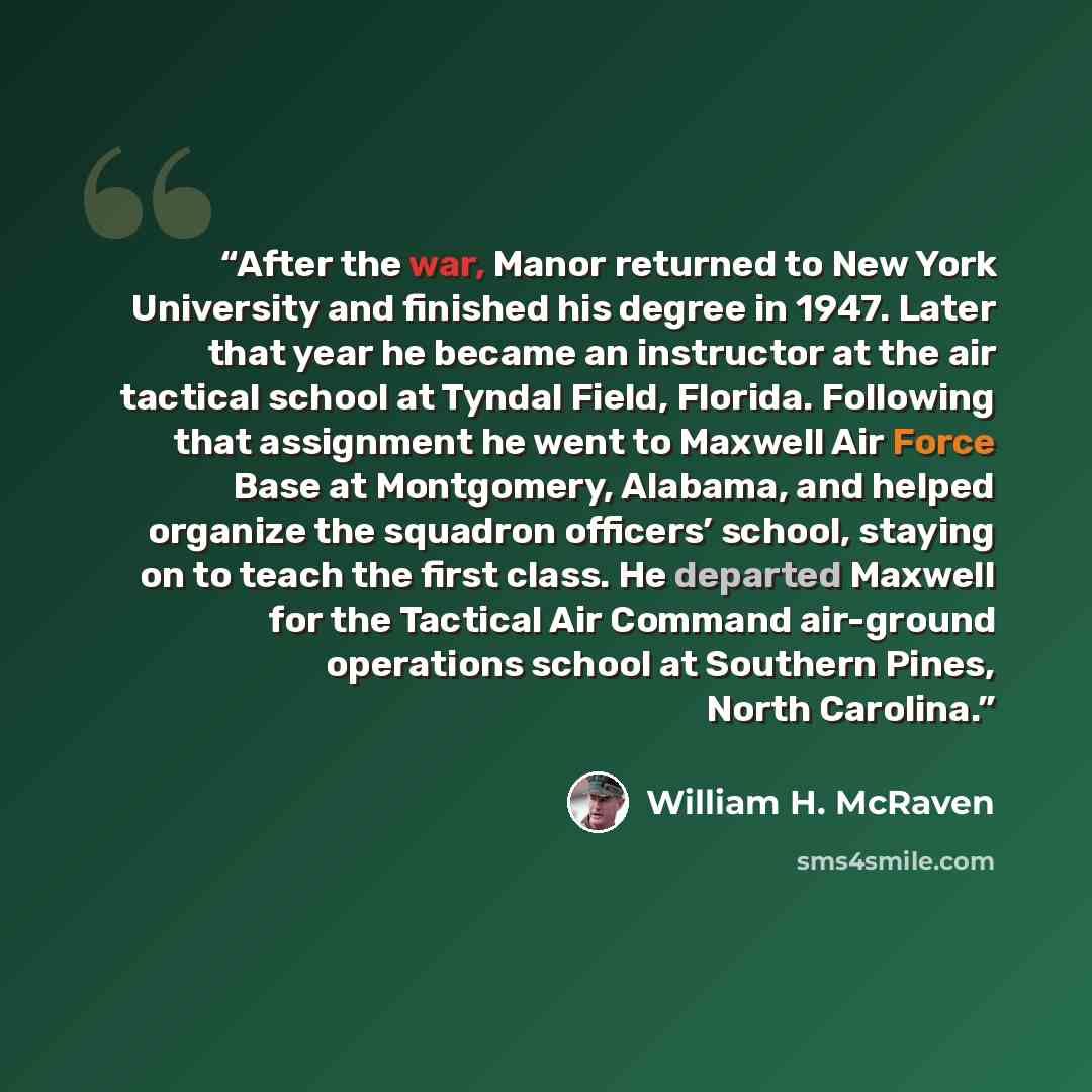 “After the war, Manor returned to New York University and finished his degree in 1947. Later that year he became an instructor at the air tactical school at Tyndal Field, Florida. Following that assignment he went to Maxwell Air Force Base at Montgomery, Alabama, and helped organize the squadron…” quote by William H. McRaven