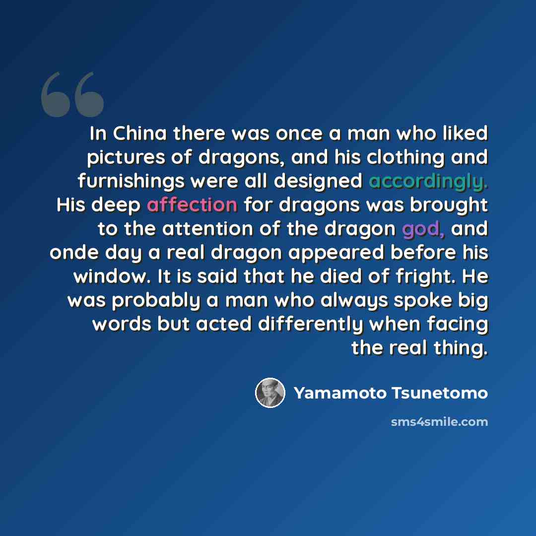 “In China there was once a man who liked pictures of dragons, and his clothing and furnishings were all designed accordingly. His deep affection for dragons was brought to the attention of the dragon god, and onde day a real dragon appeared before his window. It is said that he died of fright. He…” quote by Yamamoto Tsunetomo