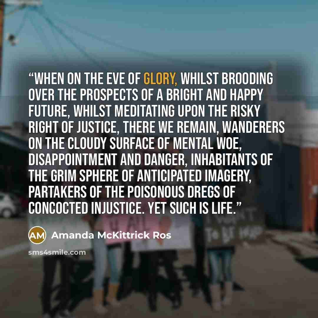 “When on the eve of glory, whilst brooding over the prospects of a bright and happy future, whilst meditating upon the risky right of justice, there we remain, wanderers on the cloudy surface of mental woe, disappointment and danger, inhabitants of the grim sphere of anticipated imagery, partakers…” quote by Amanda McKittrick Ros