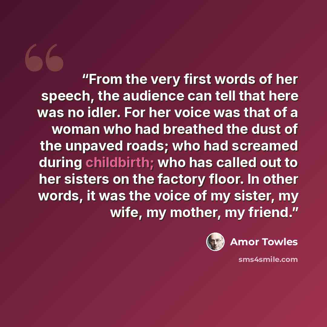 “From the very first words of her speech, the audience can tell that here was no idler. For her voice was that of a woman who had breathed the dust of the unpaved roads; who had screamed during childbirth; who has called out to her sisters on the factory floor. In other words, it was the voice of…” quote by Amor Towles