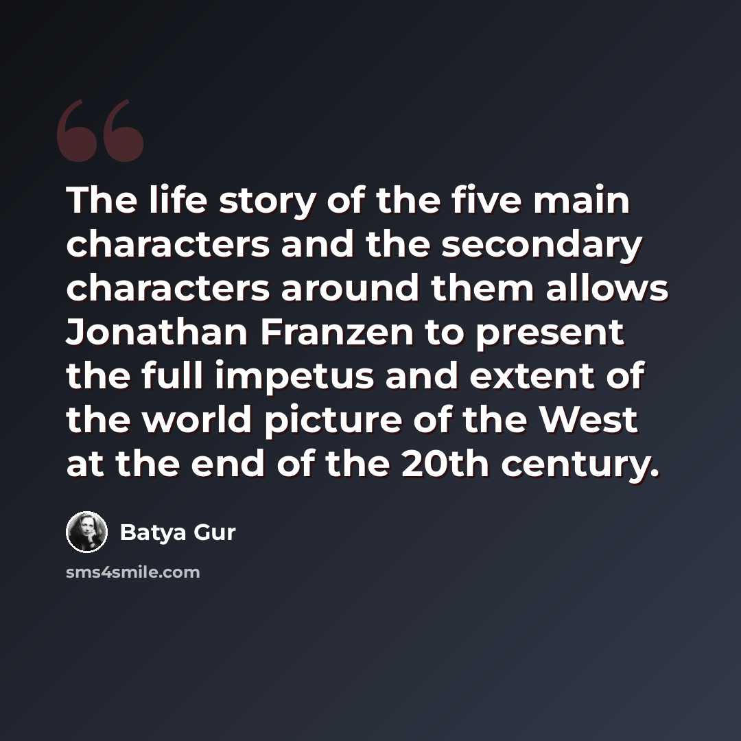 “The life story of the five main characters and the secondary characters around them allows Jonathan Franzen to present the full impetus and extent of the world picture of the West at the end of the 20th century.” quote by Batya Gur