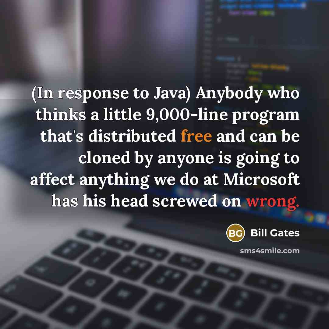 “(In response to Java) Anybody who thinks a little 9,000-line program that's distributed free and can be cloned by anyone is going to affect anything we do at Microsoft has his head screwed on wrong.” quote by Bill Gates