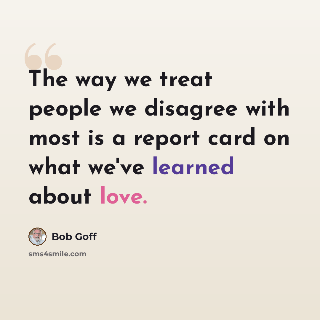 “The way we treat people we disagree with most is a report card on what we've learned about love.” quote by Bob Goff