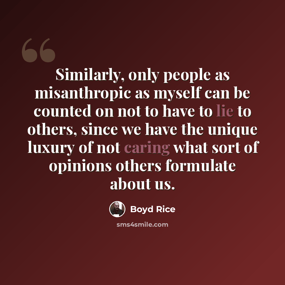 “Similarly, only people as misanthropic as myself can be counted on not to have to lie to others, since we have the unique luxury of not caring what sort of opinions others formulate about us.” quote by Boyd Rice