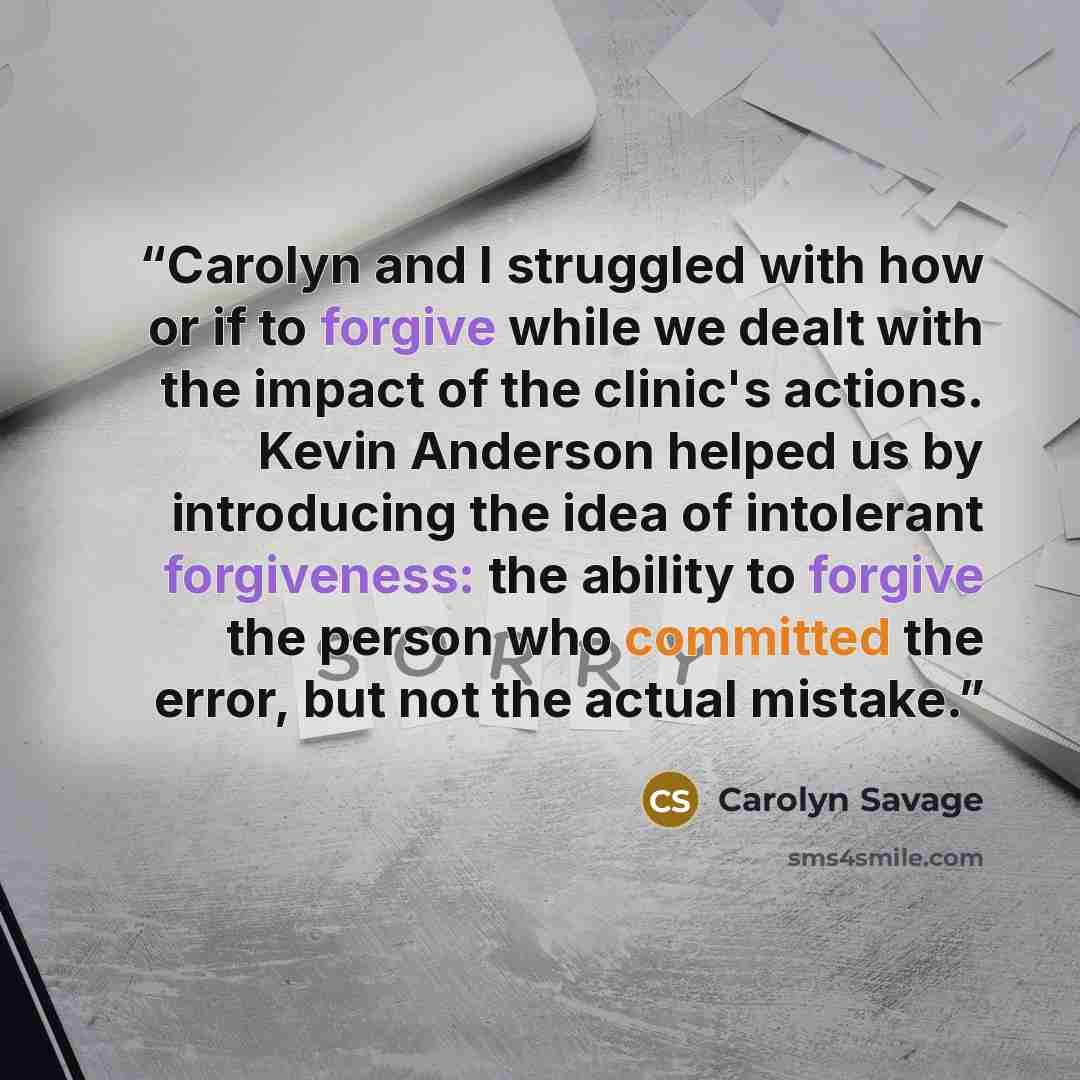 “Carolyn and I struggled with how or if to forgive while we dealt with the impact of the clinic's actions. Kevin Anderson helped us by introducing the idea of intolerant forgiveness: the ability to forgive the person who committed the error, but not the actual mistake.” quote by Carolyn Savage