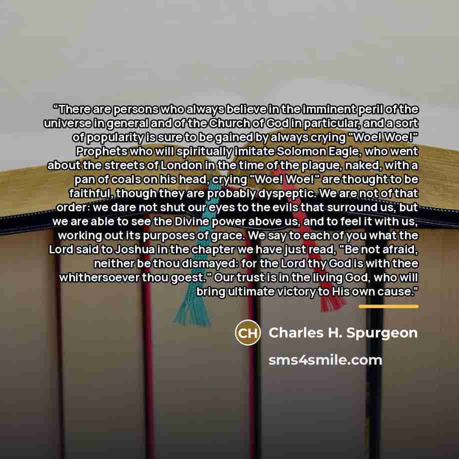 “There are persons who always believe in the imminent peril of the universe in general and of the Church of God in particular, and a sort of popularity is sure to be gained by always crying "Woe! Woe!" Prophets who will spiritually imitate Solomon Eagle, who went about the streets of London in the…” quote by Charles H. Spurgeon