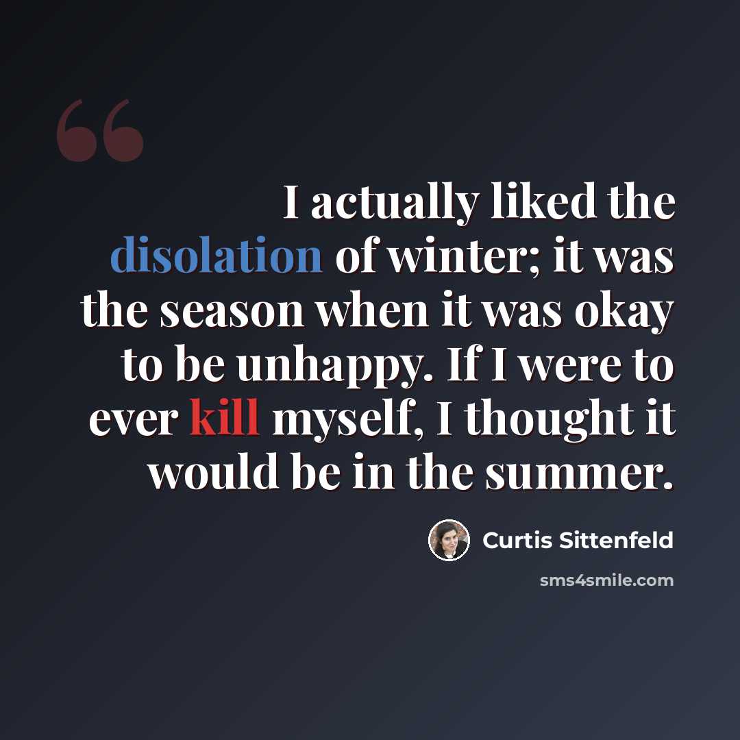 “I actually liked the disolation of winter; it was the season when it was okay to be unhappy. If I were to ever kill myself, I thought it would be in the summer.” quote by Curtis Sittenfeld