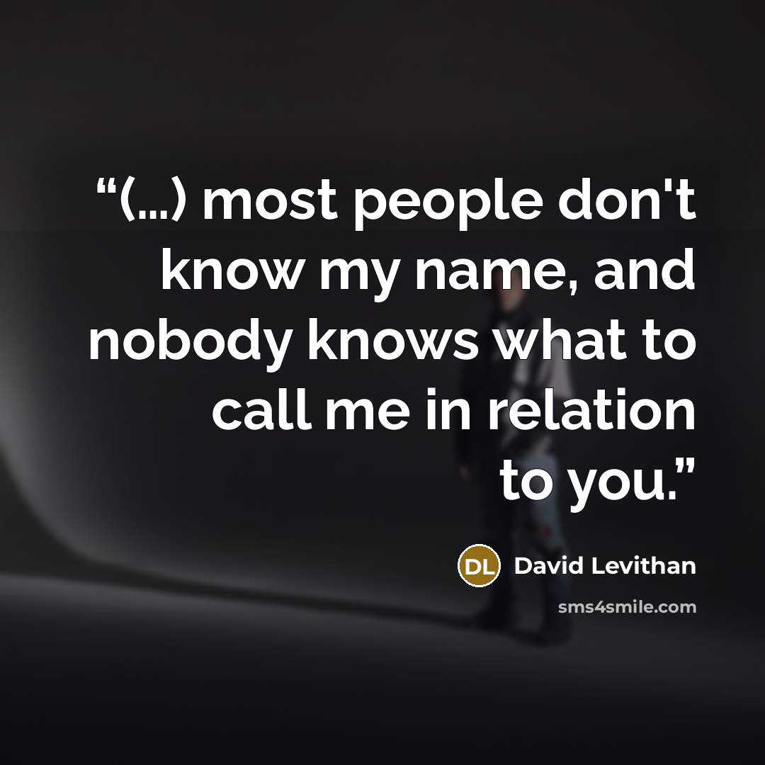 “(…) most people don't know my name, and nobody knows what to call me in relation to you.” quote by David Levithan