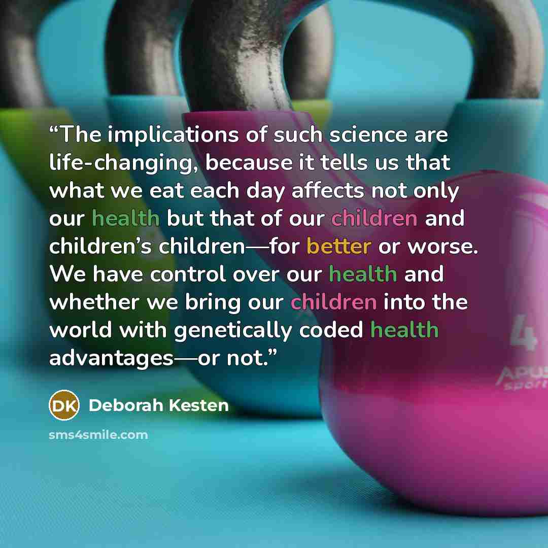“The implications of such science are life-changing, because it tells us that what we eat each day affects not only our health but that of our children and children’s children—for better or worse. We have control over our health and whether we bring our children into the world with genetically…” quote by Deborah Kesten